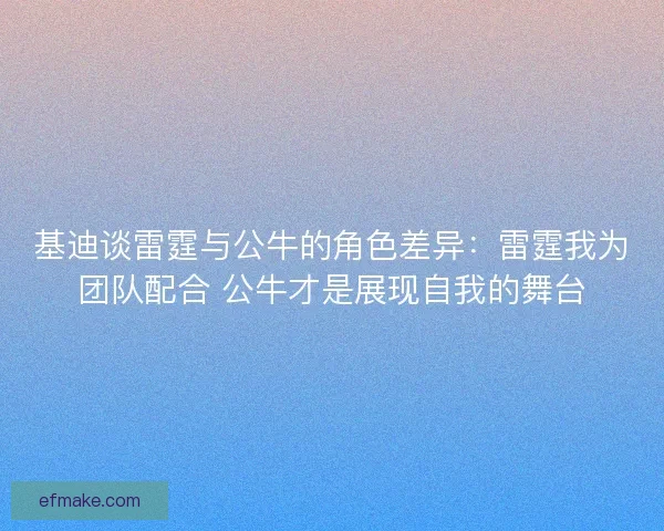 基迪谈雷霆与公牛的角色差异：雷霆我为团队配合 公牛才是展现自我的舞台