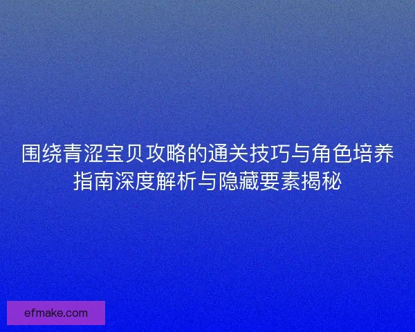 围绕青涩宝贝攻略的通关技巧与角色培养指南深度解析与隐藏要素揭秘