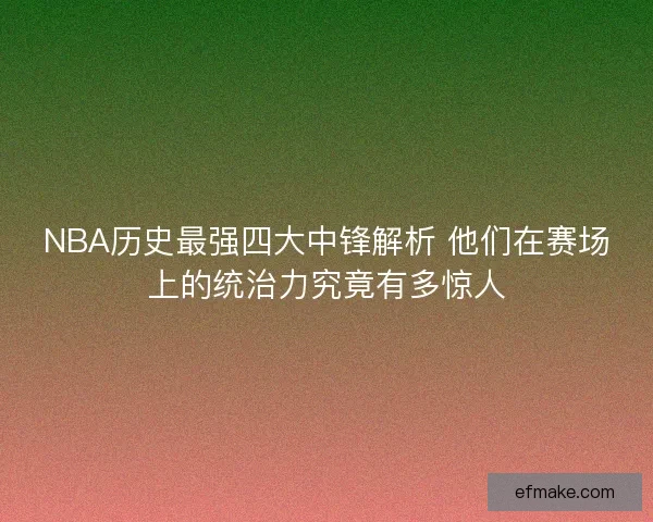 NBA历史最强四大中锋解析 他们在赛场上的统治力究竟有多惊人