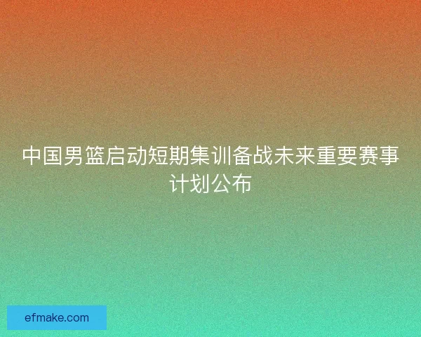 中国男篮启动短期集训备战未来重要赛事计划公布 中国男篮启动短期集训备战未来重要赛事计划公布