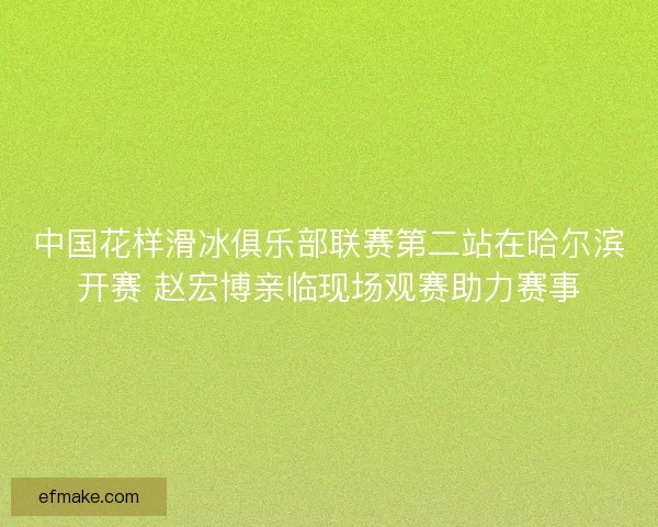 中国花样滑冰俱乐部联赛第二站在哈尔滨开赛 赵宏博亲临现场观赛助力赛事