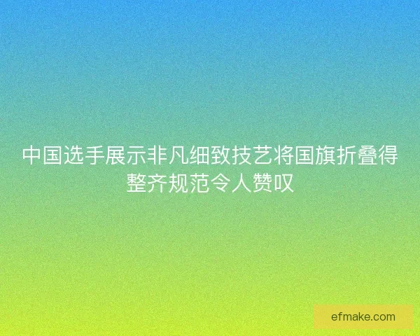 中国选手展示非凡细致技艺将国旗折叠得整齐规范令人赞叹