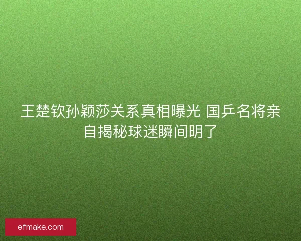 王楚钦孙颖莎关系真相曝光 国乒名将亲自揭秘球迷瞬间明了