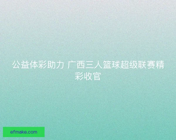 公益体彩助力 广西三人篮球超级联赛精彩收官